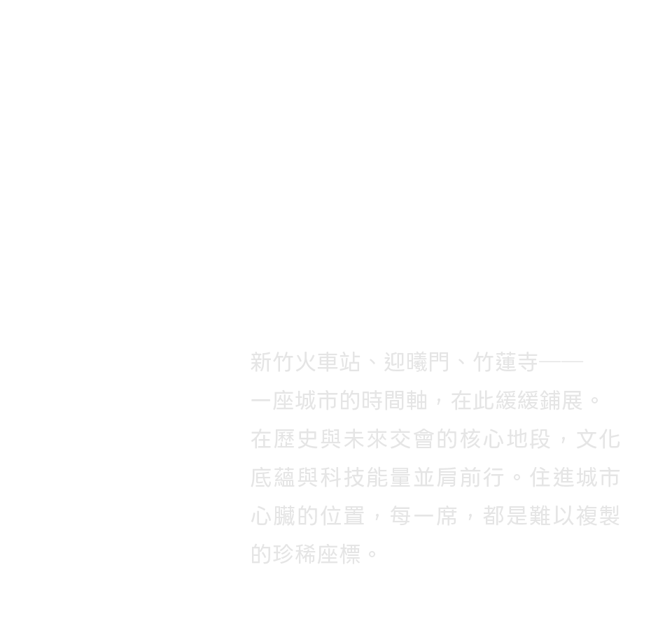 新竹火車站、迎曦門、竹蓮寺──一座城市的時間軸，在此緩緩鋪展。在歷史與未來交會的核心地段，文化底蘊與科技能量並肩前行。住進城市心臟的位置，每一席，都是難以複製的珍稀座標。
